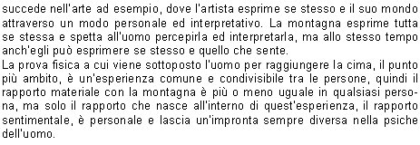 succede nellarte ad esempio, dove lartista esprime se stesso e il suo mondo attraverso un modo personale ed interpretativo. La montagna esprime tutta se stessa e spetta alluomo percepirla ed interpretarla, ma allo stesso tempo anchegli pu esprimere se stesso e quello che sente. 
La prova fisica a cui viene sottoposto luomo per raggiungere la cima, il punto pi ambito,  unesperienza comune e condivisibile tra le persone, quindi il rapporto materiale con la montagna  pi o meno uguale in qualsiasi persona, ma solo il rapporto che nasce allinterno di questesperienza, il rapporto sentimentale,  personale e lascia unimpronta sempre diversa nella psiche delluomo. 
Vivere la montagna  vivere un mondo diverso e particolare da quello di tutti i giorni, un mondo che ci coglie sempre di sorpresa e che trasmette ogni volta sensazioni nuove. 
Silvia F.
